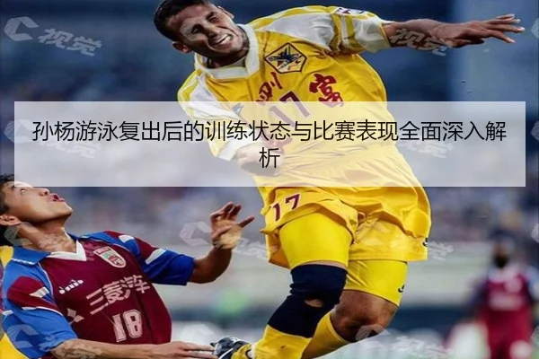 孙杨游泳复出后的训练状态与比赛表现全面深入解析